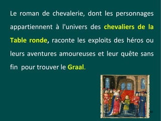 Le roman de chevalerie, dont les personnages
appartiennent à l'univers des chevaliers de la
Table ronde, raconte les exploits des héros ou
leurs aventures amoureuses et leur quête sans
fin pour trouver le Graal.




                                            60
 