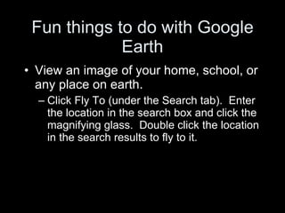 Fun things to do with Google Earth View an image of your home, school, or any place on earth. Click Fly To (under the Search tab).  Enter the location in the search box and click the magnifying glass.  Double click the location in the search results to fly to it. 