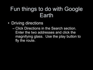 Fun things to do with Google Earth Driving directions Click Directions in the Search section.  Enter the two addresses and click the magnifying glass.  Use the play button to fly the route. 