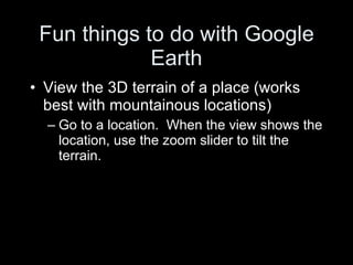 Fun things to do with Google Earth View the 3D terrain of a place (works best with mountainous locations) Go to a location.  When the view shows the location, use the zoom slider to tilt the terrain. 