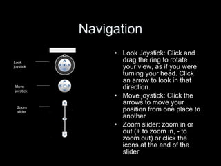 Look Joystick: Click and drag the ring to rotate your view, as if you were turning your head. Click an arrow to look in that direction. Move joystick: Click the arrows to move your position from one place to another Zoom slider: zoom in or out (+ to zoom in, - to zoom out) or click the icons at the end of the slider Navigation Look joystick Move joystick Zoom slider 