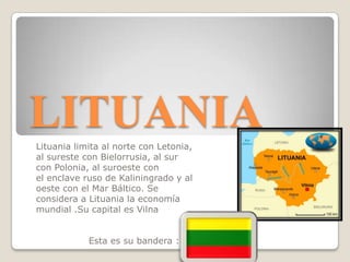 LITUANIA
Lituania limita al norte con Letonia,
al sureste con Bielorrusia, al sur
con Polonia, al suroeste con
el enclave ruso de Kaliningrado y al
oeste con el Mar Báltico. Se
considera a Lituania la economía
mundial .Su capital es Vilna
Esta es su bandera :

 