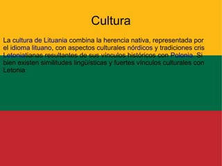 Cultura
La cultura de Lituania combina la herencia nativa, representada por
el idioma lituano, con aspectos culturales nórdicos y tradiciones cris
Letoniatianas resultantes de sus vínculos históricos con Polonia. Si
bien existen similitudes lingüísticas y fuertes vínculos culturales con
Letonia

 