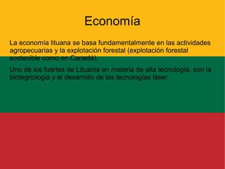 Economía
La economía lituana se basa fundamentalmente en las actividades
agropecuarias y la explotación forestal (explotación forestal
sostenible como en Canadá),
Uno de los fuertes de Lituania en materia de alta tecnología, son la
biotegnologia y el desarrollo de las tecnologías láser.

 