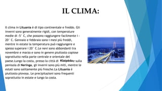 IL CLIMA:
Il clima in Lituania è di tipo continentale e freddo. Gli
inverni sono generalmente rigidi, con temperature
medie di -5° C, che possono raggiungere facilmente i -
20° C. Gennaio e febbraio sono i mesi più freddi,
mentre in estate la temperatura può raggiungere e
spesso superare i 20° C.Le nevi sono abbondanti tra
novembre e marzo e sono in genere piuttosto copiose
soprattutto nella parte centrale e orientale del
paese.Lungo la costa, presso la città di e sulla
penisola di Neringa, gli inverni sono più miti, mentre le
estati sono solitamente più fresche.La Lituania è
piuttosto piovosa. Le precipitazioni sono frequenti
soprattutto in estate e lungo la costa.
Klaipėda
 