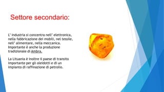 Settore secondario:
L’ industria si concentra nell’ elettronica,
nella fabbricazione dei mobili, nel tessile,
nell’ alimentare, nella meccanica.
Importante è anche la produzione
tradizionale di Ambra.
La Lituania è inoltre il paese di transito
importante per gli oleidotti e di un
impianto di raffinazione di petrolio.
 