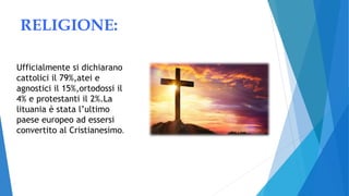 RELIGIONE:
Ufficialmente si dichiarano
cattolici il 79%,atei e
agnostici il 15%,ortodossi il
4% e protestanti il 2%.La
lituania è stata l’ultimo
paese europeo ad essersi
convertito al Cristianesimo.
 