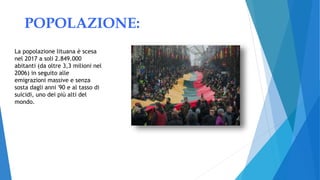 POPOLAZIONE:
La popolazione lituana è scesa
nel 2017 a soli 2.849.000
abitanti (da oltre 3,3 milioni nel
2006) in seguito alle
emigrazioni massive e senza
sosta dagli anni '90 e al tasso di
suicidi, uno dei più alti del
mondo.
 
