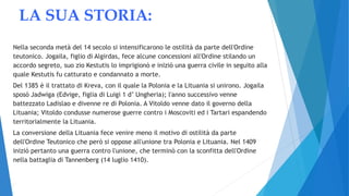 LA SUA STORIA:
Nella seconda metà del 14 secolo si intensificarono le ostilità da parte dell'Ordine
teutonico. Jogaila, figlio di Algirdas, fece alcune concessioni all'Ordine stilando un
accordo segreto, suo zio Kestutis lo imprigionò e iniziò una guerra civile in seguito alla
quale Kestutis fu catturato e condannato a morte.
Del 1385 è il trattato di Kreva, con il quale la Polonia e la Lituania si unirono. Jogaila
sposò Jadwiga (Edvige, figlia di Luigi 1 d’ Ungheria); l'anno successivo venne
battezzato Ladislao e divenne re di Polonia. A Vitoldo venne dato il governo della
Lituania; Vitoldo condusse numerose guerre contro i Moscoviti ed i Tartari espandendo
territorialmente la Lituania.
La conversione della Lituania fece venire meno il motivo di ostilità da parte
dell'Ordine Teutonico che però si oppose all'unione tra Polonia e Lituania. Nel 1409
iniziò pertanto una guerra contro l'unione, che terminò con la sconfitta dell'Ordine
nella battaglia di Tannenberg (14 luglio 1410).
 