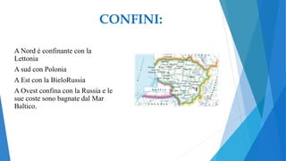 A Nord è confinante con la
Lettonia
A sud con Polonia
A Est con la BieloRussia
A Ovest confina con la Russia e le
sue coste sono bagnate dal Mar
Baltico.
CONFINI:
 