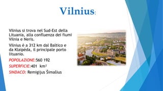 Vilnius si trova nel Sud-Est della
Lituania, alla confluenza dei fiumi
Vilnia e Neris.
Vilnius è a 312 km dal Baltico e
da Klaipéda, il principale porto
lituanio.
POPOLAZIONE:560 192
SUPERFICIE:401 km²
SINDACO: Remigijus Šimašius
Vilnius:
 