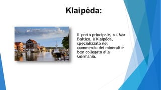 Il porto principale, sul Mar
Baltico, è Klaipéda,
specializzato nel
commercio dei minerali e
ben collegato alla
Germania.
Klaipėda:
 