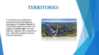 TERRITORIO:
Il territorio ha un andamento
prevalentemente pianeggiante,
punteggiato di foreste e boschi (il
31%25 della superficie totale) e da
migliaia di piccoli laghi. La coste
baltiche, sabbiose rse di macchie di
pini, nella bella stagione attirano
frotte di vacanzieri.
 