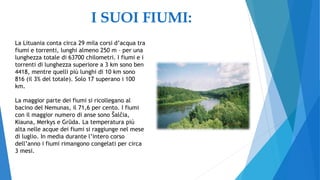 I SUOI FIUMI:
La Lituania conta circa 29 mila corsi d’acqua tra
fiumi e torrenti, lunghi almeno 250 m – per una
lunghezza totale di 63700 chilometri. I fiumi e i
torrenti di lunghezza superiore a 3 km sono ben
4418, mentre quelli più lunghi di 10 km sono
816 (il 3% del totale). Solo 17 superano i 100
km.
La maggior parte dei fiumi si ricollegano al
bacino del Nemunas, il 71,6 per cento. I fiumi
con il maggior numero di anse sono Šalčia,
Kiauna, Merkys e Grūda. La temperatura più
alta nelle acque dei fiumi si raggiunge nel mese
di luglio. In media durante l’intero corso
dell’anno i fiumi rimangono congelati per circa
3 mesi.
 