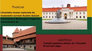 Museoa
Lituaniako museo nazionala da,
museoaren aurrean ikusten duzuen
monumentua Mindaugas erregearen
monumentua da.
Gaztelua
Trakaiko gastelua deitzen da. Vilniustik
30 km-tara dago.
 