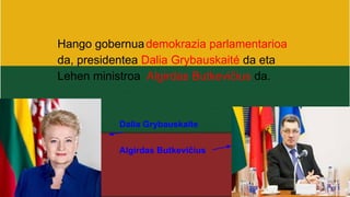Hango gobernuademokrazia parlamentarioa
da, presidentea Dalia Grybauskaité da eta
Lehen ministroa Algirdas Butkevičius da.
Dalia Grybauskaite
Algirdas Butkevičius
 