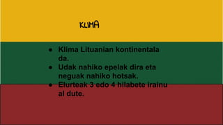 ● Klima Lituanian kontinentala
da.
● Udak nahiko epelak dira eta
neguak nahiko hotsak.
● Elurteak 3 edo 4 hilabete irainu
al dute.
KLIMA
 