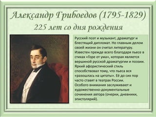 Русский поэт и музыкант, драматург и
блестящий дипломат. Но главным делом
своей жизни он считал литературу.
Известен прежде всего благодаря пьесе в
стихах «Горе от ума», которая является
вершиной русской драматургии и поэзии.
Яркий афористический стиль
способствовал тому, что пьеса вся
«разошлась на цитаты». Её до сих пор
часто ставят в театрах России.
Особого внимания заслуживают и
художественно-документальные
сочинения автора (очерки, дневники,
эпистолярий).
 