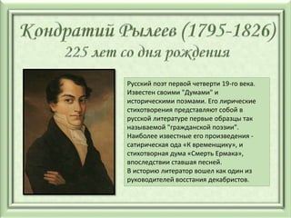 Русский поэт первой четверти 19-го века.
Известен своими "Думами" и
историческими поэмами. Его лирические
стихотворения представляют собой в
русской литературе первые образцы так
называемой "гражданской поэзии".
Наиболее известные его произведения -
сатирическая ода «К временщику», и
стихотворная дума «Смерть Ермака»,
впоследствии ставшая песней.
В историю литератор вошел как один из
руководителей восстания декабристов.
 