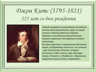 Самый молодой из крупнейших английских
поэтов эпохи романтизма, один из самых
тонких и проникновенных лириков.
Привнес в английскую романтическую
поэзию новый для того времени элемент
эллинизма.
За свою короткую и омраченную болезнью
жизнь, опубликовал почти все, что написал
- два поэтических сбоника, которые
включали в себя сонеты, оды, баллады,
поэмы «Ламия» и «Изабелла». Отдельным
изданием вышла поэма «Эндимион».
 