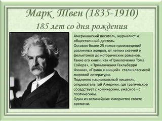 Американский писатель, журналист и
общественный деятель.
Оставил более 25 томов произведений
различных жанров, от легких скетчей и
фельетонов до исторических романов.
Такие его книги, как «Приключения Тома
Сойера», «Приключения Гекльберри
Финна», «Принц и нищий» стали классикой
мировой литературы.
Подлинно национальный писатель,
открыватель той Америки, где трагическое
соседствует с комическим, ужасное - с
поэтическим.
Один из величайших юмористов своего
времени.
 
