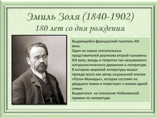 Выдающийся французский писатель XIX
века.
Один из самых значительных
представителей реализма второй половины
XIX века, вождь и теоретик так называемого
натуралистического движения в литературе.
В историю мировой литературы вошел
прежде всего как автор социальной эпопеи
«Ругон-Маккары», которая состояит из
двадцати томов и повествует о жизни одной
семьи.
Выдвигался на соискание Нобелевской
премии по литературе.
 