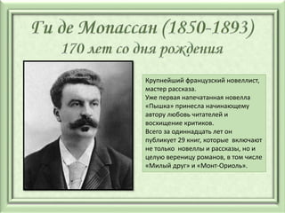 Крупнейший французский новеллист,
мастер рассказа.
Уже первая напечатанная новелла
«Пышка» принесла начинающему
автору любовь читателей и
восхищение критиков.
Всего за одиннадцать лет он
публикует 29 книг, которые включают
не только новеллы и рассказы, но и
целую вереницу романов, в том числе
«Милый друг» и «Монт-Ориоль».
 
