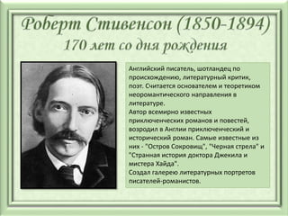 Английский писатель, шотландец по
происхождению, литературный критик,
поэт. Считается основателем и теоретиком
неоромантического направления в
литературе.
Автор всемирно известных
приключенческих романов и повестей,
возродил в Англии приключенческий и
исторический роман. Самые известные из
них - "Остров Сокровищ", "Черная стрела" и
"Странная история доктора Джекила и
мистера Хайда".
Создал галерею литературных портретов
писателей-романистов.
 