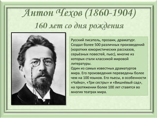 Русский писатель, прозаик, драматург.
Создал более 500 различных произведений
(коротких юмористических рассказов,
серьёзных повестей, пьес), многие из
которых стали классикой мировой
литературы.
Один из самых известных драматургов
мира. Его произведения переведены более
чем на 100 языков. Его пьесы, в особенности
«Чайка», «Три сестры» и «Вишнёвый сад»,
на протяжении более 100 лет ставятся во
многих театрах мира.
 