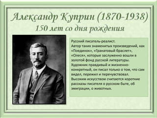 Русский писатель-реалист.
Автор таких знаменитых произведений, как
«Поединок», «Гранатовый браслет»,
«Олеся», которые заслуженно вошли в
золотой фонд русской литературы.
Художник правдивый и жизненно-
конкретный, он писал только о том, что сам
видел, пережил и перечувствовал.
Высоким искусством считаются короткие
рассказы писателя о русском быте, об
эмиграции, о животных.
 