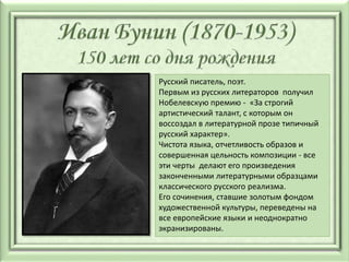 Русский писатель, поэт.
Первым из русских литераторов получил
Нобелевскую премию - «За строгий
артистический талант, с которым он
воссоздал в литературной прозе типичный
русский характер».
Чистота языка, отчетливость образов и
совершенная цельность композиции - все
эти черты делают его произведения
законченными литературными образцами
классического русского реализма.
Его сочинения, ставшие золотым фондом
художественной культуры, переведены на
все европейские языки и неоднократно
экранизированы.
 