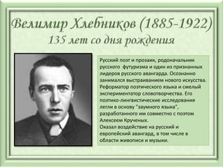 Русский поэт и прозаик, родоначальник
русского футуризма и один из признанных
лидеров русского авангарда. Осознанно
занимался выстраиванием нового искусства.
Реформатор поэтического языка и смелый
экспериментатор словотворчества. Его
поэтико-лингвистические исследования
легли в основу "заумного языка",
разработанного им совместно с поэтом
Алексеем Крученых.
Оказал воздействие на русский и
европейский авангард, в том числе в
области живописи и музыки.
 