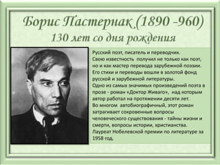 Русский поэт, писатель и переводчик.
Свою известность получил не только как поэт,
но и как мастер перевода зарубежной поэзии.
Его стихи и переводы вошли в золотой фонд
русской и зарубежной литературы.
Одно из самых значимых произведений поэта в
прозе - роман «Доктор Живаго», над которым
автор работал на протяжении десяти лет.
Во многом автобиографичный, этот роман
затрагивает сокровенные вопросы
человеческого существования - тайны жизни и
смерти, вопросы истории, христианства.
Лауреат Нобелевской премии по литературе за
1958 год.
 