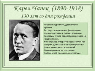 Чешский журналист, драматург и
прозаик.
Его перу принадлежат фельетоны и
очерки, рассказы и сказки, романы и
переводы стихов европейских авторов на
чешский язык.
Но наиболее литератор прославился как
сатирик, драматург и автор социально-
фантастических произведений.
Номинировался на получение
Нобелевской премии по литературе.
 