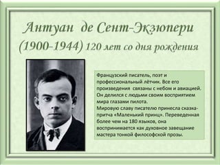 Французский писатель, поэт и
профессиональный лётчик. Все его
произведения связаны с небом и авиацией.
Он делился с людьми своим восприятием
мира глазами пилота.
Мировую славу писателю принесла сказка-
притча «Маленький принц». Переведенная
более чем на 180 языков, она
воспринимается как духовное завещание
мастера тонкой философской прозы.
 