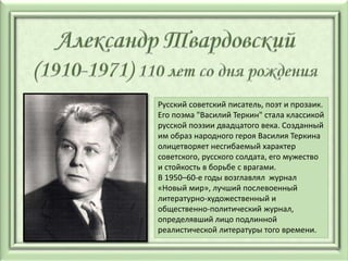 Русский советский писатель, поэт и прозаик.
Его поэма "Василий Теркин" стала классикой
русской поэзии двадцатого века. Созданный
им образ народного героя Василия Теркина
олицетворяет несгибаемый характер
советского, русского солдата, его мужество
и стойкость в борьбе с врагами.
В 1950–60-е годы возглавлял журнал
«Новый мир», лучший послевоенный
литературно-художественный и
общественно-политический журнал,
определявший лицо подлинной
реалистической литературы того времени.
 
