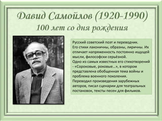 Русский советский поэт и переводчик.
Его стихи лаконичны, образны, лиричны. Их
отличает напряженность постоянно ищущей
мысли, философски серьёзной.
Одно из самых известных его стихотворений
- «Сороковые, роковые…», в котором
представлена обобщенная тема войны и
проблема военного поколения.
Переводил произведения зарубежных
авторов, писал сценарии для театральных
постановок, тексты песен для фильмов.
 