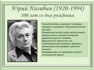 Русский писатель, журналист и прозаик,
сценарист, мемуарист. Признанный мастер
рассказа.
Безупречный знаток слова, мастер сюжета,
виртуоз мысли, которого интересует
духовная сущность человека.
Вершиной его творчества стал
опубликованный посмертно «Дневник».
Автор многих монографий о деятелях
искусств.
Кинодраматург, по сценариям которого
сняты десятки картин.
 