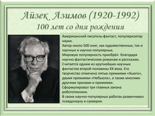 Американский писатель-фантаст, популяризатор
науки.
Автор около 500 книг, как художественных, так и
научных и научно-популярных.
Мировую популярность приобрёл благодаря
научно-фантастическим романам и рассказам.
Считается одним из крупнейших научных
фантастов второй половины XX века. Его
творчество отмечено пятью премиями «Хьюго»,
двумя премиями «Небьюла», а также многими
другими призами и премиями.
Сформулировал три главных закона
робототехники.
В своих научно-популярных работах развенчивал
псевдонауку и суеверия.
 