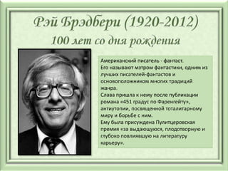 Американский писатель - фантаст.
Его называют мэтром фантастики, одним из
лучших писателей-фантастов и
основоположником многих традиций
жанра.
Слава пришла к нему после публикации
романа «451 градус по Фаренгейту»,
антиутопии, посвященной тоталитарному
миру и борьбе с ним.
Ему была присуждена Пулитцеровская
премия «за выдающуюся, плодотворную и
глубоко повлиявшую на литературу
карьеру».
 