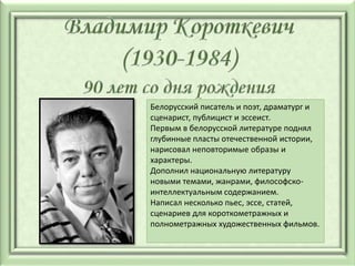 Белорусский писатель и поэт, драматург и
сценарист, публицист и эссеист.
Первым в белорусской литературе поднял
глубинные пласты отечественной истории,
нарисовал неповторимые образы и
характеры.
Дополнил национальную литературу
новыми темами, жанрами, философско-
интеллектуальным содержанием.
Написал несколько пьес, эссе, статей,
сценариев для короткометражных и
полнометражных художественных фильмов.
 