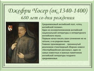 Средневековый английский поэт, «отец
английской поэзии».
Один из основоположников английской
национальной литературы и литературного
английского языка.
Первым начал писать свои сочинения не на
латыни, а на родном языке.
Главное произведение - проникнутый
реализмом стихотворный сборник новелл
«Кентерберийские рассказы», один из
самых известных и важных памятников
английской литературы позднего
средневековья.
 