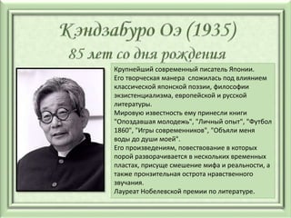 Крупнейший современный писатель Японии.
Его творческая манера сложилась под влиянием
классической японской поэзии, философии
экзистенциализма, европейской и русской
литературы.
Мировую известность ему принесли книги
"Опоздавшая молодежь", "Личный опыт", "Футбол
1860", "Игры современников", "Объяли меня
воды до души моей".
Его произведениям, повествование в которых
порой разворачивается в нескольких временных
пластах, присуще смешение мифа и реальности, а
также пронзительная острота нравственного
звучания.
Лауреат Нобелевской премии по литературе.
 
