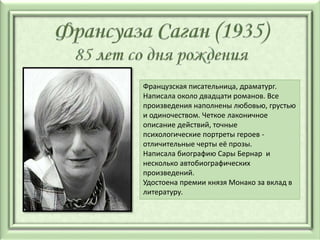 Французская писательница, драматург.
Написала около двадцати романов. Все
произведения наполнены любовью, грустью
и одиночеством. Четкое лаконичное
описание действий, точные
психологические портреты героев -
отличительные черты её прозы.
Написала биографию Сары Бернар и
несколько автобиографических
произведений.
Удостоена премии князя Монако за вклад в
литературу.
 
