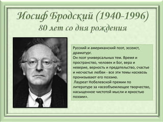 Русский и американский поэт, эссеист,
драматург.
Он поэт универсальных тем. Время и
пространство, человек и Бог, вера и
неверие, верность и предательство, счастье
и несчастье любви - все эти темы насквозь
пронизывают его поэзию.
Лауреат Нобелевской премии по
литературе за «всеобъемлющее творчество,
насыщенное чистотой мысли и яркостью
поэзии».
 