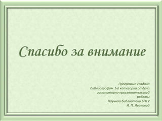 Программа создана
библиографом 1-й категории отдела
гуманитарно-просветительской
работы
Научной библиотеки БНТУ
И. П. Ивановой
 