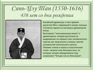 Китайский драматург и поэт времён
династии Мин, творивший в жанре чуаньци.
Считается одним из значимых драматургов
Китая.
Возглавлял "линьчуаньскую школу" в
драматургии, которая выступала за
выдвижение на первый план человеческого
чувства как творческого стимула, против
условностей поэтического канона.
Помимо стихов и прозы в классическом
стиле написал пять больших пьес, из
которых четыре объединяются под
названием "Четыре сна из Линьчуаня".
 