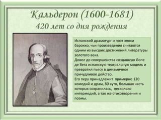 Испанский драматург и поэт эпохи
барокко, чьи произведения считаются
одним из высших достижений литературы
золотого века.
Довел до совершенства созданную Лопе
де Вега испанскую театральную модель и
превратил пьесу в динамичное
причудливое действо.
Его перу принадлежит примерно 120
комедий и драм, 80 ауто, большая часть
которых сохранилась, несколько
интермедий, а так же стихотворения и
поэмы.
 