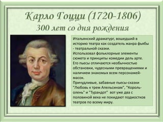 Итальянский драматург, вошедший в
историю театра как создатель жанра фьябы
- театральной сказки.
Использовал фольклорные элементы
сюжета и принципы комедии дель арте.
Его пьесы отличаются необычностью
обстановки, чудесными превращениями и
наличием знакомых всем персонажей-
масок.
Причудливые, забавные пьесы-сказки
"Любовь к трем Апельсинам", "Король-
олень" и "Турандот" вот уже два с
половиной века не покидают подмостков
театров по всему миру.
 