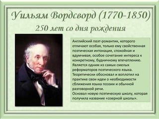 Английский поэт-романтик, которого
отличают особая, только ему свойственная
поэтическая интонация, спокойная и
вдумчивая, особое сочетание интереса к
конкретному, будничному впечатлению.
Является одним из самых смелых
реформаторов поэтического языка.
Теоретически обосновал и воплотил на
практике свои идеи о необходимости
сближения языка поэзии и обычной
разговорной речи.
Основал новую поэтическую школу, которая
получила название «озерной школы».
 